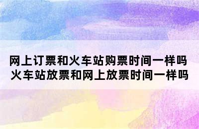 网上订票和火车站购票时间一样吗 火车站放票和网上放票时间一样吗